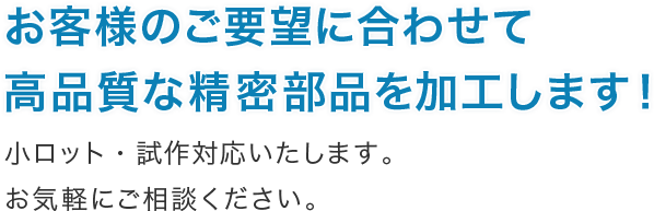 お客様のご要望に合わせて 高品質な精密部品を加工します！